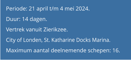 Periode: 21 april t/m 4 mei 2024.Duur: 14 dagen.  Vertrek vanuit Zierikzee.City of Londen, St. Katharine Docks Marina. Maximum aantal deelnemende schepen: 16.